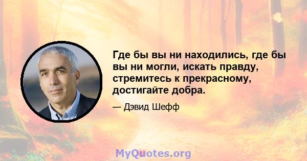 Где бы вы ни находились, где бы вы ни могли, искать правду, стремитесь к прекрасному, достигайте добра.