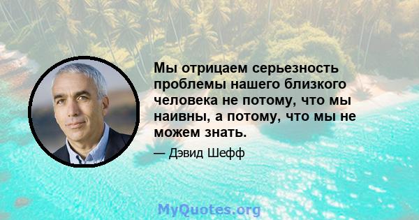 Мы отрицаем серьезность проблемы нашего близкого человека не потому, что мы наивны, а потому, что мы не можем знать.