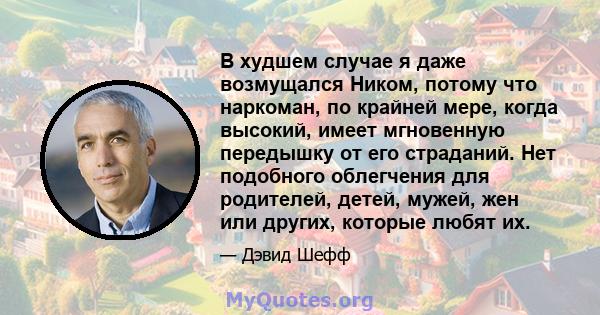 В худшем случае я даже возмущался Ником, потому что наркоман, по крайней мере, когда высокий, имеет мгновенную передышку от его страданий. Нет подобного облегчения для родителей, детей, мужей, жен или других, которые