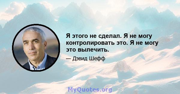 Я этого не сделал. Я не могу контролировать это. Я не могу это вылечить.