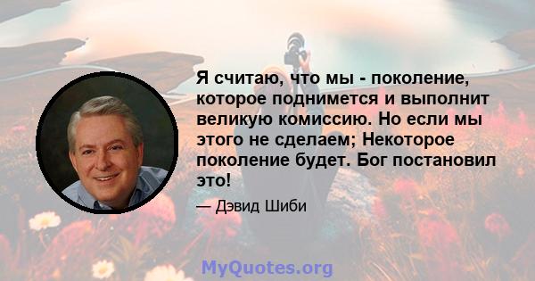 Я считаю, что мы - поколение, которое поднимется и выполнит великую комиссию. Но если мы этого не сделаем; Некоторое поколение будет. Бог постановил это!