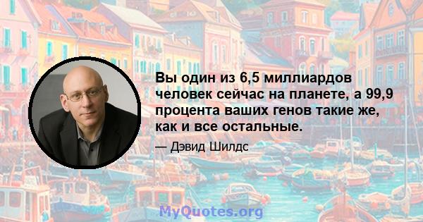 Вы один из 6,5 миллиардов человек сейчас на планете, а 99,9 процента ваших генов такие же, как и все остальные.