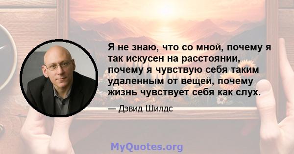 Я не знаю, что со мной, почему я так искусен на расстоянии, почему я чувствую себя таким удаленным от вещей, почему жизнь чувствует себя как слух.