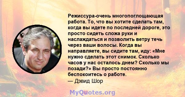 Режиссура-очень многопоглощающая работа. То, что вы хотите сделать там, когда вы идете по последней дороге, это просто сидеть сложа руки и наслаждаться и позволить ветру течь через ваши волосы. Когда вы направляете, вы