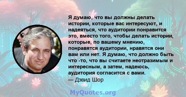 Я думаю, что вы должны делать истории, которые вас интересуют, и надеяться, что аудитории понравится это, вместо того, чтобы делать истории, которые, по вашему мнению, понравятся аудитории, нравятся они вам или нет. Я