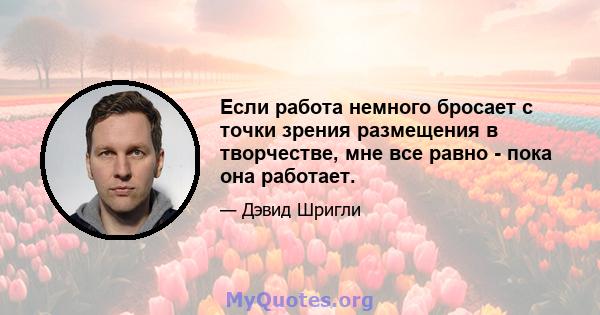 Если работа немного бросает с точки зрения размещения в творчестве, мне все равно - пока она работает.