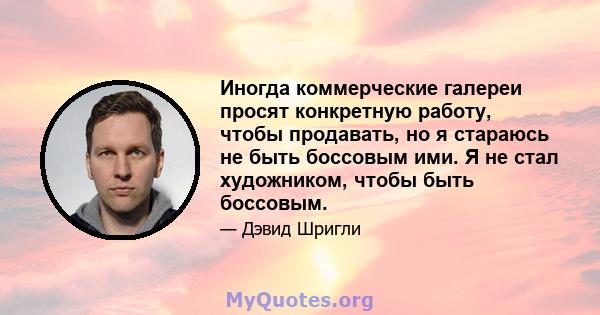 Иногда коммерческие галереи просят конкретную работу, чтобы продавать, но я стараюсь не быть боссовым ими. Я не стал художником, чтобы быть боссовым.