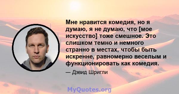 Мне нравится комедия, но я думаю, я не думаю, что [мое искусство] тоже смешное. Это слишком темно и немного странно в местах, чтобы быть искренне, равномерно веселым и функционировать как комедия.