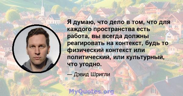 Я думаю, что дело в том, что для каждого пространства есть работа, вы всегда должны реагировать на контекст, будь то физический контекст или политический, или культурный, что угодно.