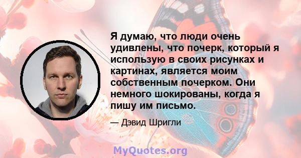 Я думаю, что люди очень удивлены, что почерк, который я использую в своих рисунках и картинах, является моим собственным почерком. Они немного шокированы, когда я пишу им письмо.