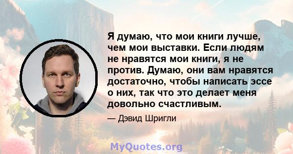 Я думаю, что мои книги лучше, чем мои выставки. Если людям не нравятся мои книги, я не против. Думаю, они вам нравятся достаточно, чтобы написать эссе о них, так что это делает меня довольно счастливым.