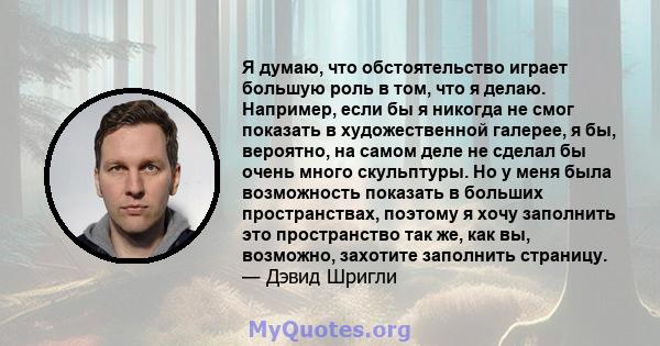 Я думаю, что обстоятельство играет большую роль в том, что я делаю. Например, если бы я никогда не смог показать в художественной галерее, я бы, вероятно, на самом деле не сделал бы очень много скульптуры. Но у меня