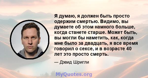 Я думаю, я должен быть просто одержим смертью. Видимо, вы думаете об этом намного больше, когда станете старше. Может быть, вы могли бы наметить, как, когда мне было за двадцать, я все время говорил о сексе, и в