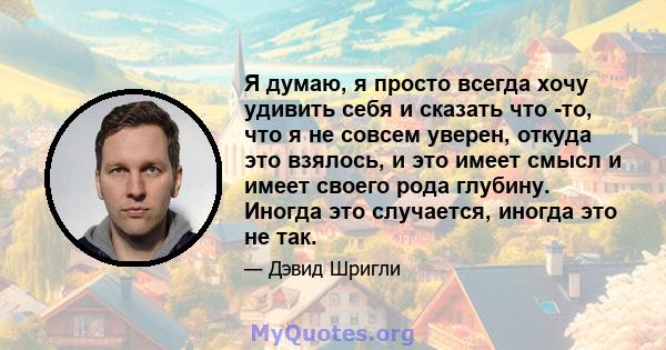 Я думаю, я просто всегда хочу удивить себя и сказать что -то, что я не совсем уверен, откуда это взялось, и это имеет смысл и имеет своего рода глубину. Иногда это случается, иногда это не так.