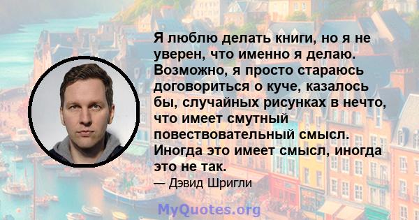 Я люблю делать книги, но я не уверен, что именно я делаю. Возможно, я просто стараюсь договориться о куче, казалось бы, случайных рисунках в нечто, что имеет смутный повествовательный смысл. Иногда это имеет смысл,