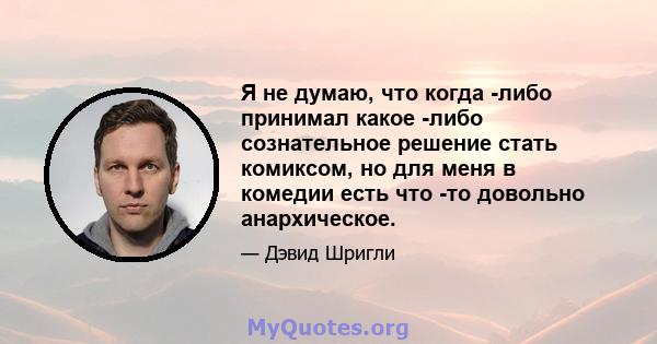 Я не думаю, что когда -либо принимал какое -либо сознательное решение стать комиксом, но для меня в комедии есть что -то довольно анархическое.