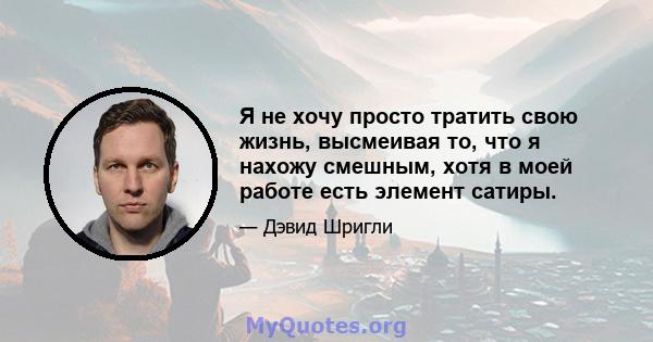 Я не хочу просто тратить свою жизнь, высмеивая то, что я нахожу смешным, хотя в моей работе есть элемент сатиры.