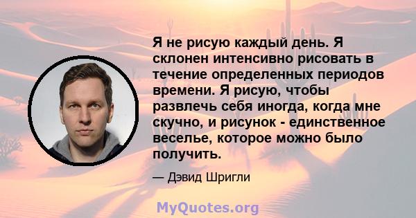 Я не рисую каждый день. Я склонен интенсивно рисовать в течение определенных периодов времени. Я рисую, чтобы развлечь себя иногда, когда мне скучно, и рисунок - единственное веселье, которое можно было получить.