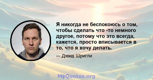 Я никогда не беспокоюсь о том, чтобы сделать что -то немного другое, потому что это всегда, кажется, просто вписывается в то, что я хочу делать.