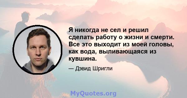 Я никогда не сел и решил сделать работу о жизни и смерти. Все это выходит из моей головы, как вода, выливающаяся из кувшина.