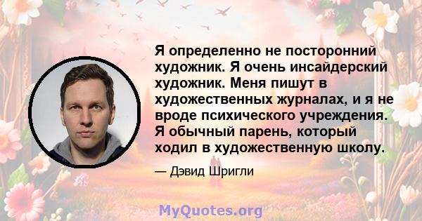 Я определенно не посторонний художник. Я очень инсайдерский художник. Меня пишут в художественных журналах, и я не вроде психического учреждения. Я обычный парень, который ходил в художественную школу.