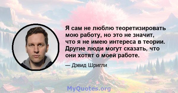 Я сам не люблю теоретизировать мою работу, но это не значит, что я не имею интереса в теории. Другие люди могут сказать, что они хотят о моей работе.