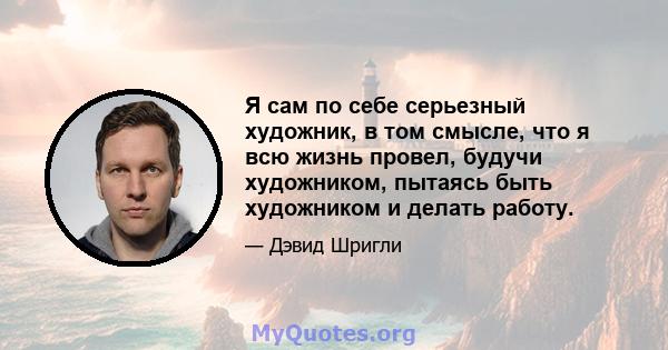 Я сам по себе серьезный художник, в том смысле, что я всю жизнь провел, будучи художником, пытаясь быть художником и делать работу.