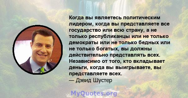 Когда вы являетесь политическим лидером, когда вы представляете все государство или всю страну, а не только республиканцы или не только демократы или не только бедных или не только богатых, вы должны действительно