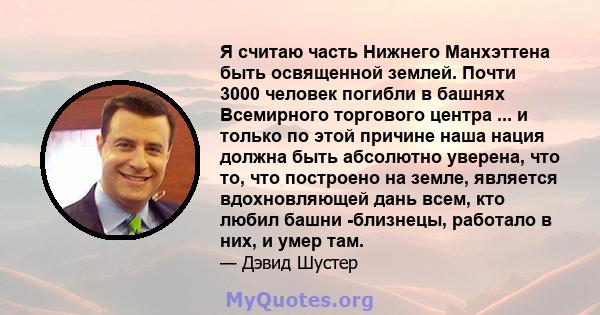 Я считаю часть Нижнего Манхэттена быть освященной землей. Почти 3000 человек погибли в башнях Всемирного торгового центра ... и только по этой причине наша нация должна быть абсолютно уверена, что то, что построено на