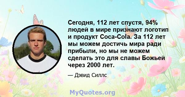 Сегодня, 112 лет спустя, 94% людей в мире признают логотип и продукт Coca-Cola. За 112 лет мы можем достичь мира ради прибыли, но мы не можем сделать это для славы Божьей через 2000 лет.