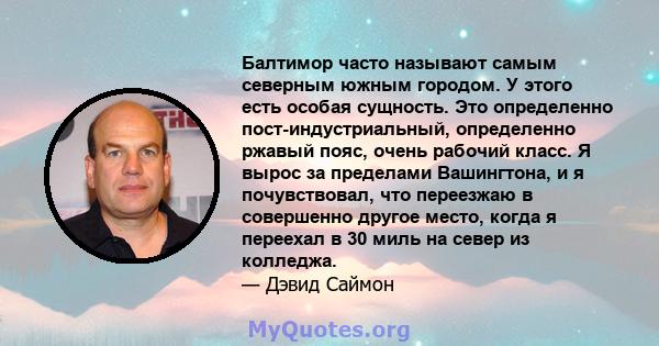 Балтимор часто называют самым северным южным городом. У этого есть особая сущность. Это определенно пост-индустриальный, определенно ржавый пояс, очень рабочий класс. Я вырос за пределами Вашингтона, и я почувствовал,