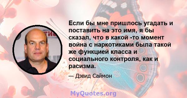 Если бы мне пришлось угадать и поставить на это имя, я бы сказал, что в какой -то момент война с наркотиками была такой же функцией класса и социального контроля, как и расизма.