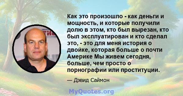 Как это произошло - как деньги и мощность, и которые получили долю в этом, кто был вырезан, кто был эксплуатирован и кто сделал это, - это для меня история о двойке, которая больше о почти Америке Мы живем сегодня,