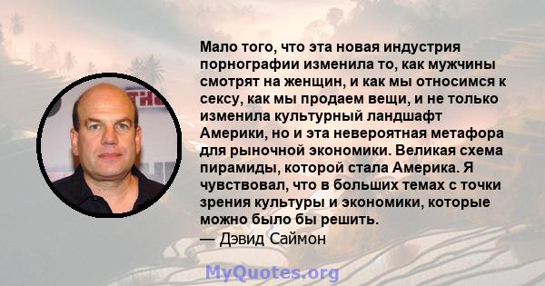 Мало того, что эта новая индустрия порнографии изменила то, как мужчины смотрят на женщин, и как мы относимся к сексу, как мы продаем вещи, и не только изменила культурный ландшафт Америки, но и эта невероятная метафора 