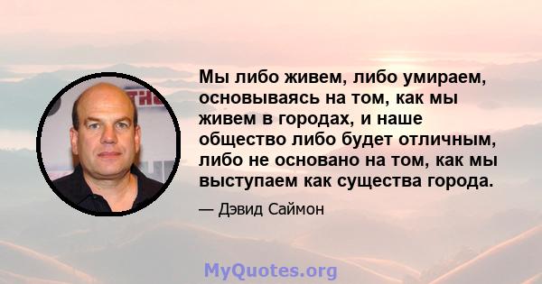 Мы либо живем, либо умираем, основываясь на том, как мы живем в городах, и наше общество либо будет отличным, либо не основано на том, как мы выступаем как существа города.