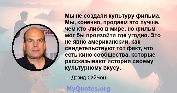 Мы не создали культуру фильма. Мы, конечно, продаем это лучше, чем кто -либо в мире, но фильм мог бы произойти где угодно. Это не явно американский, как свидетельствуют тот факт, что есть кино сообщества, которые