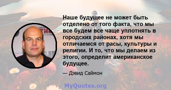 Наше будущее не может быть отделено от того факта, что мы все будем все чаще уплотнять в городских районах, хотя мы отличаемся от расы, культуры и религии. И то, что мы делаем из этого, определит американское будущее.