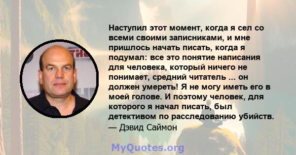 Наступил этот момент, когда я сел со всеми своими записниками, и мне пришлось начать писать, когда я подумал: все это понятие написания для человека, который ничего не понимает, средний читатель ... он должен умереть! Я 