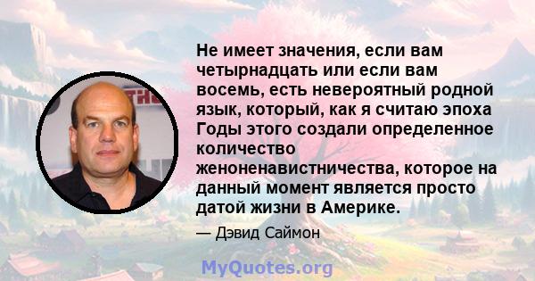 Не имеет значения, если вам четырнадцать или если вам восемь, есть невероятный родной язык, который, как я считаю эпоха Годы этого создали определенное количество женоненавистничества, которое на данный момент является