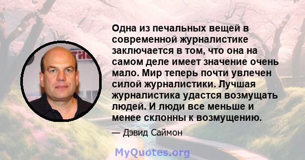 Одна из печальных вещей в современной журналистике заключается в том, что она на самом деле имеет значение очень мало. Мир теперь почти увлечен силой журналистики. Лучшая журналистика удастся возмущать людей. И люди все 