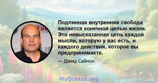 Подлинная внутренняя свобода является конечной целью жизни. Это невысказанная цель каждой мысли, которую у вас есть, и каждого действия, которое вы предпринимаете.