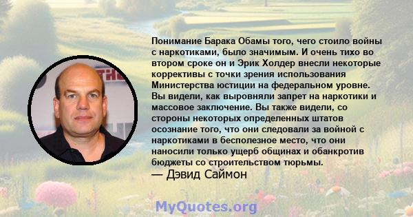 Понимание Барака Обамы того, чего стоило войны с наркотиками, было значимым. И очень тихо во втором сроке он и Эрик Холдер внесли некоторые коррективы с точки зрения использования Министерства юстиции на федеральном