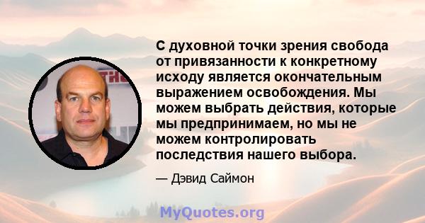 С духовной точки зрения свобода от привязанности к конкретному исходу является окончательным выражением освобождения. Мы можем выбрать действия, которые мы предпринимаем, но мы не можем контролировать последствия нашего 