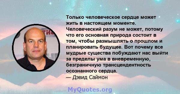 Только человеческое сердце может жить в настоящем моменте. Человеческий разум не может, потому что его основная природа состоит в том, чтобы размышлять о прошлом и планировать будущее. Вот почему все мудрые существа