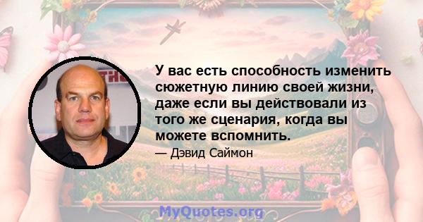 У вас есть способность изменить сюжетную линию своей жизни, даже если вы действовали из того же сценария, когда вы можете вспомнить.