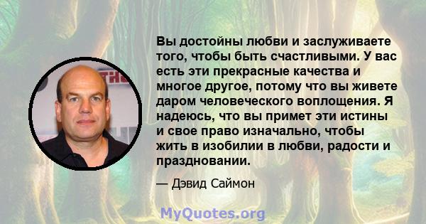 Вы достойны любви и заслуживаете того, чтобы быть счастливыми. У вас есть эти прекрасные качества и многое другое, потому что вы живете даром человеческого воплощения. Я надеюсь, что вы примет эти истины и свое право