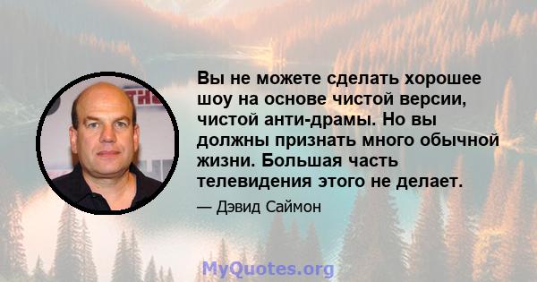 Вы не можете сделать хорошее шоу на основе чистой версии, чистой анти-драмы. Но вы должны признать много обычной жизни. Большая часть телевидения этого не делает.