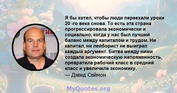 Я бы хотел, чтобы люди переехали уроки 20 -го века снова. То есть эта страна прогрессировала экономически и социально, когда у нас был лучший баланс между капиталом и трудом. Ни капитал, ни лейборист не выиграл каждый