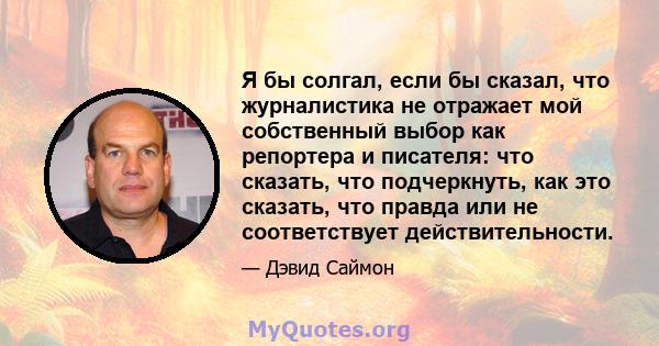 Я бы солгал, если бы сказал, что журналистика не отражает мой собственный выбор как репортера и писателя: что сказать, что подчеркнуть, как это сказать, что правда или не соответствует действительности.