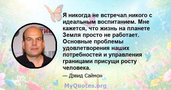 Я никогда не встречал никого с идеальным воспитанием. Мне кажется, что жизнь на планете Земля просто не работает. Основные проблемы удовлетворения наших потребностей и управления границами присущи росту человека.